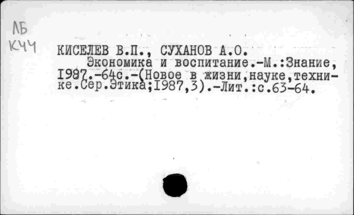 ﻿
КИСЕЛЕВ В.П., СУХАНОВ А.О.
Экономика и воспитание.-! I987.-64с.-(Новое вкжизни,на; ке.Сер.Этика;1987,3).-Лит.:с
к:3нание, ^ке,техни-.63-64.